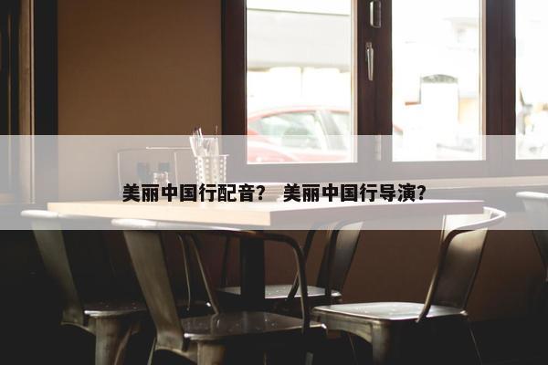 美丽中国行配音？ 美丽中国行导演？