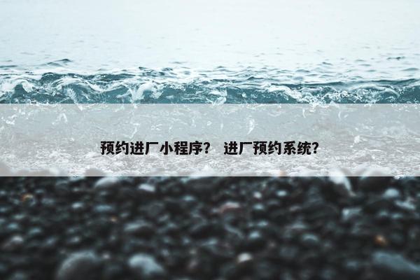 预约进厂小程序？ 进厂预约系统？