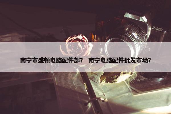 南宁市盛顿电脑配件部？ 南宁电脑配件批发市场？