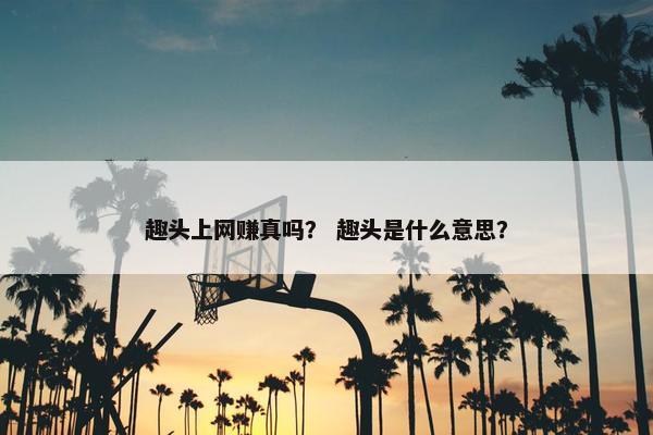 趣头上网赚真吗？ 趣头是什么意思？