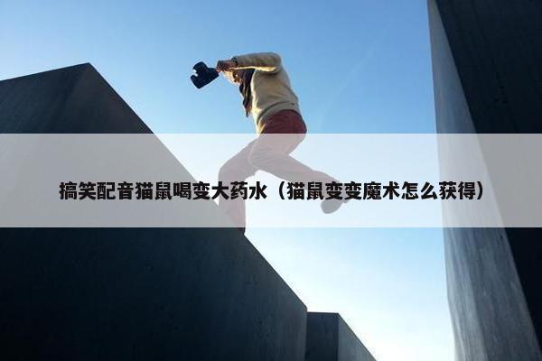 搞笑配音猫鼠喝变大药水（猫鼠变变魔术怎么获得）