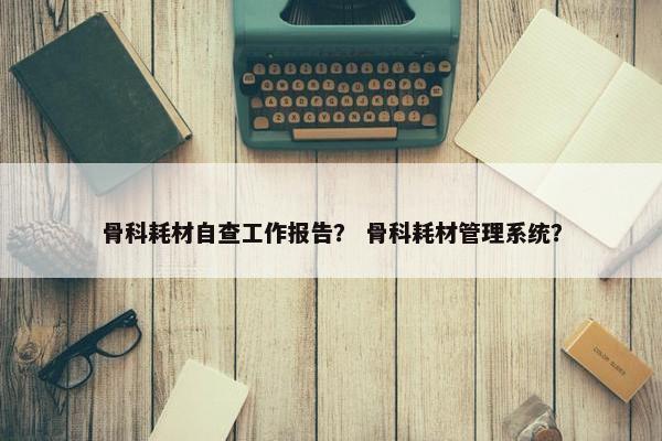 骨科耗材自查工作报告？ 骨科耗材管理系统？