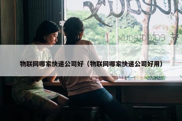 物联网哪家快递公司好（物联网哪家快递公司好用）