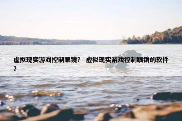 虚拟现实游戏控制眼镜？ 虚拟现实游戏控制眼镜的软件？