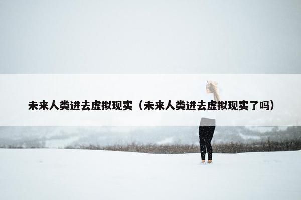 未来人类进去虚拟现实（未来人类进去虚拟现实了吗）