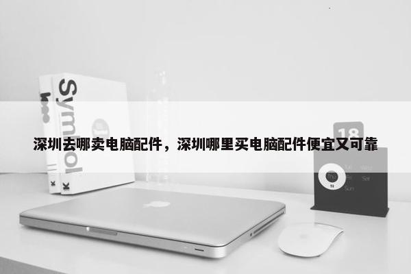 深圳去哪卖电脑配件，深圳哪里买电脑配件便宜又可靠