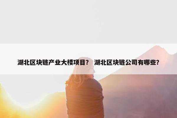 湖北区块链产业大楼项目？ 湖北区块链公司有哪些？