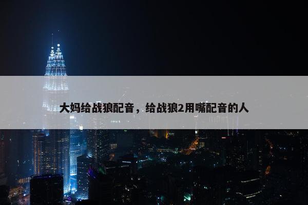 大妈给战狼配音，给战狼2用嘴配音的人