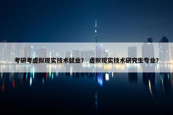考研考虚拟现实技术就业？ 虚拟现实技术研究生专业？