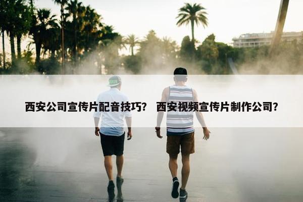 西安公司宣传片配音技巧？ 西安视频宣传片制作公司？