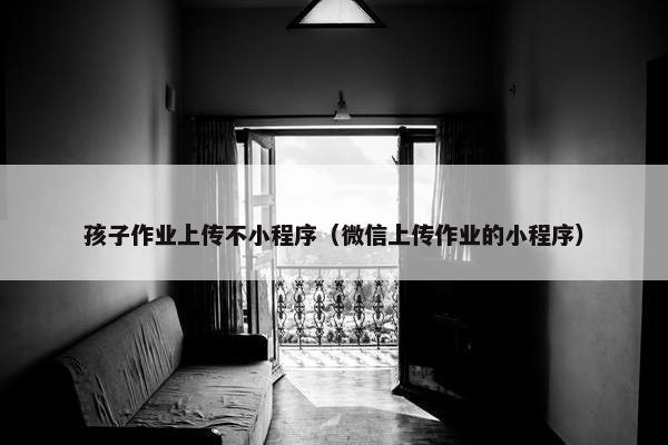 孩子作业上传不小程序（微信上传作业的小程序）