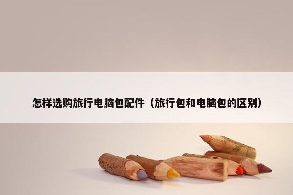 怎样选购旅行电脑包配件（旅行包和电脑包的区别）