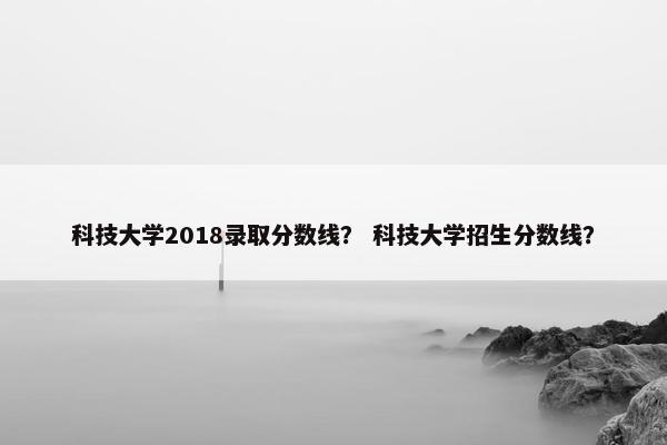 科技大学2018录取分数线？ 科技大学招生分数线？