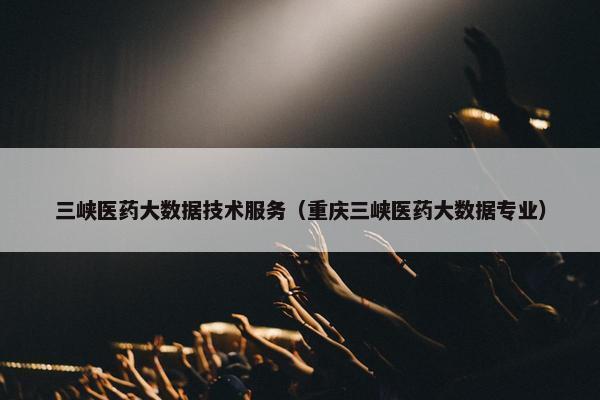 三峡医药大数据技术服务（重庆三峡医药大数据专业）