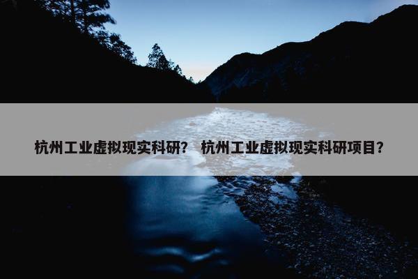 杭州工业虚拟现实科研？ 杭州工业虚拟现实科研项目？