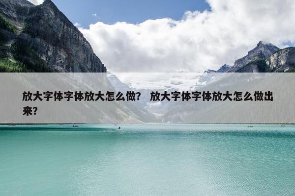放大字体字体放大怎么做？ 放大字体字体放大怎么做出来？