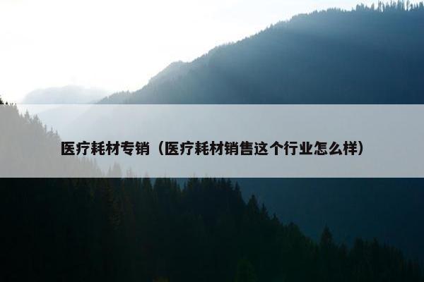 医疗耗材专销（医疗耗材销售这个行业怎么样）