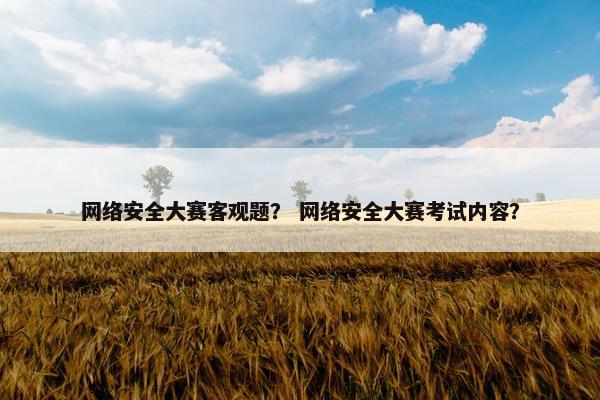 网络安全大赛客观题？ 网络安全大赛考试内容？