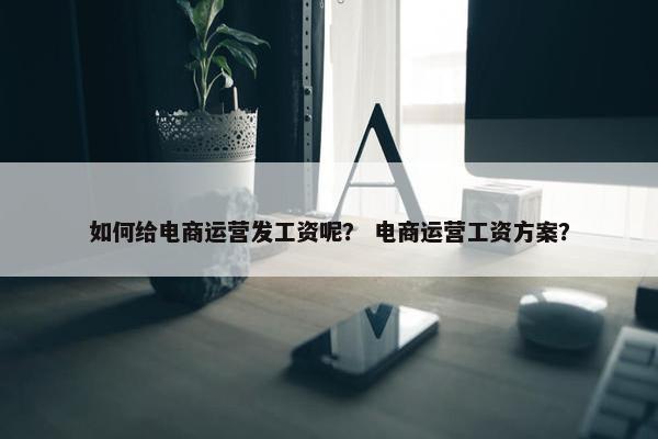 如何给电商运营发工资呢？ 电商运营工资方案？
