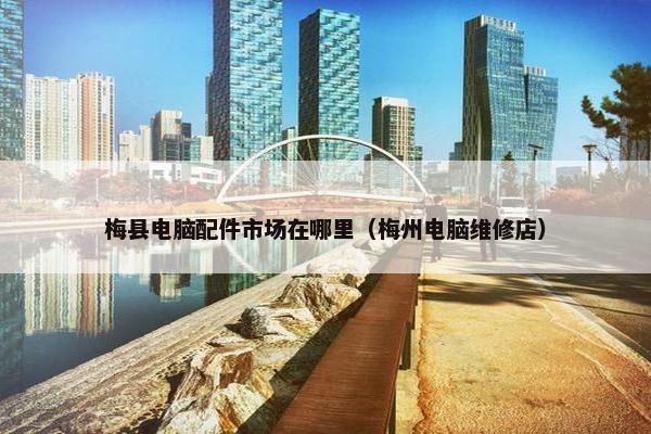 梅县电脑配件市场在哪里（梅州电脑维修店）
