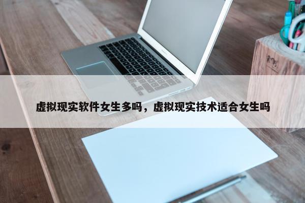 虚拟现实软件女生多吗，虚拟现实技术适合女生吗