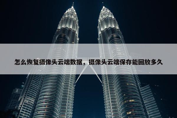 怎么恢复摄像头云端数据，摄像头云端保存能回放多久