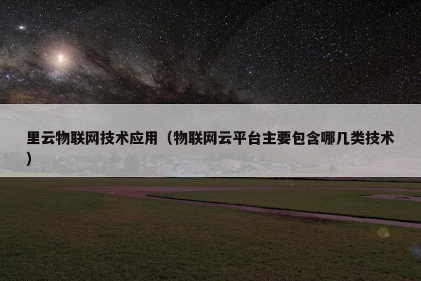 里云物联网技术应用（物联网云平台主要包含哪几类技术）
