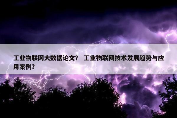 工业物联网大数据论文？ 工业物联网技术发展趋势与应用案例？
