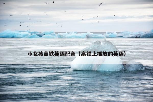 小女孩高铁英语配音（高铁上播放的英语）