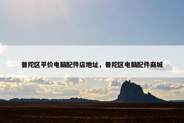普陀区平价电脑配件店地址，普陀区电脑配件商城