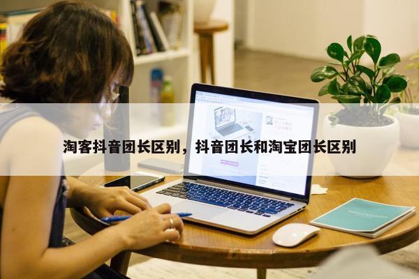 淘客抖音团长区别，抖音团长和淘宝团长区别