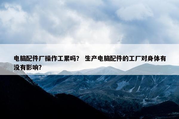 电脑配件厂操作工累吗？ 生产电脑配件的工厂对身体有没有影响？