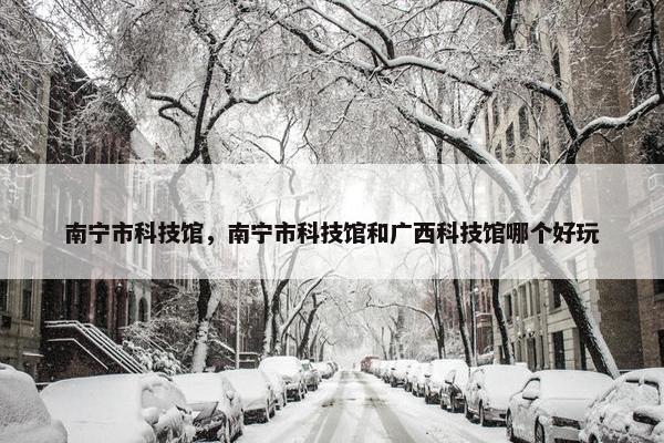 南宁市科技馆，南宁市科技馆和广西科技馆哪个好玩