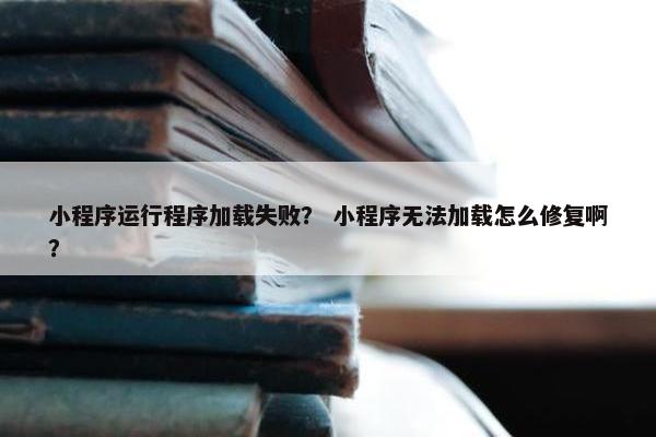 小程序运行程序加载失败？ 小程序无法加载怎么修复啊？