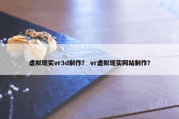虚拟现实vr3d制作？ vr虚拟现实网站制作？