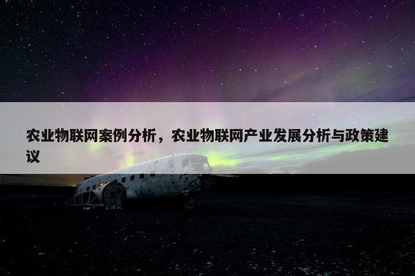 农业物联网案例分析，农业物联网产业发展分析与政策建议
