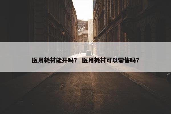 医用耗材能开吗？ 医用耗材可以零售吗？