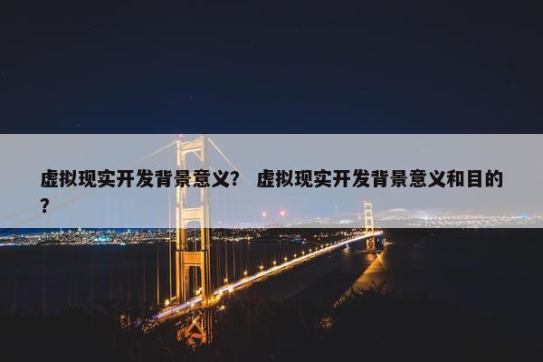 虚拟现实开发背景意义？ 虚拟现实开发背景意义和目的？