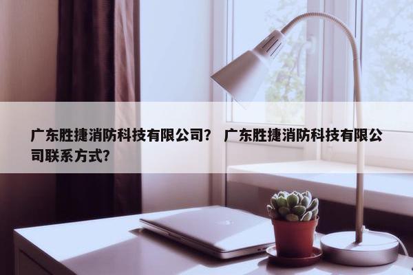 广东胜捷消防科技有限公司？ 广东胜捷消防科技有限公司联系方式？