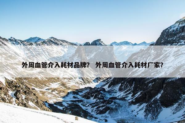 外周血管介入耗材品牌？ 外周血管介入耗材厂家？