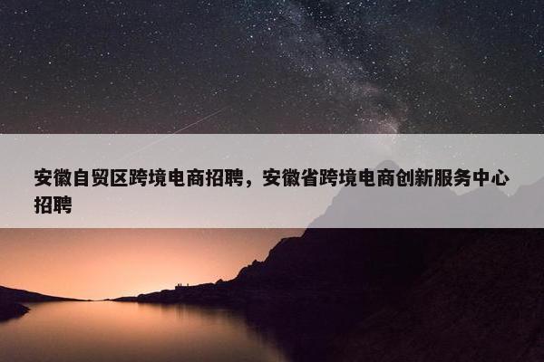 安徽自贸区跨境电商招聘，安徽省跨境电商创新服务中心招聘