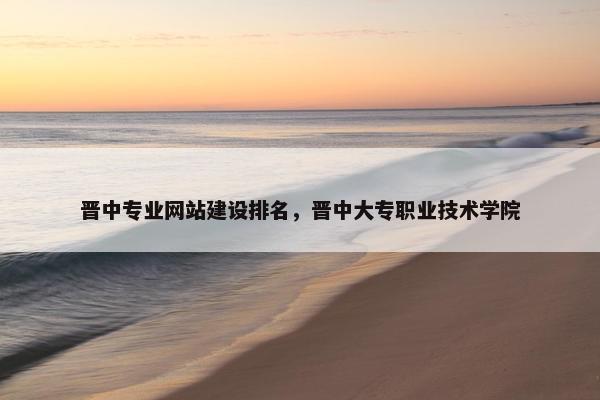 晋中专业网站建设排名，晋中大专职业技术学院