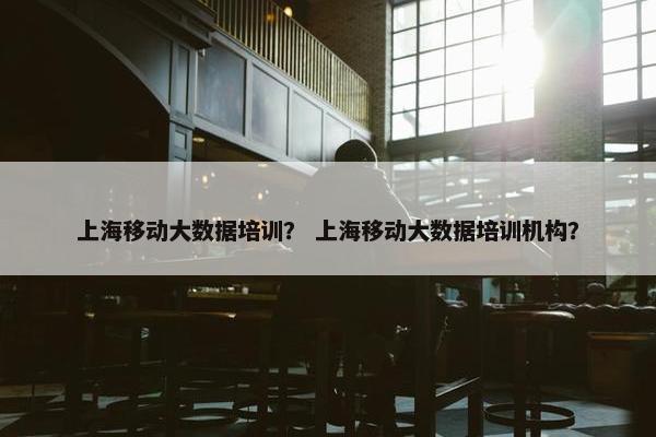 上海移动大数据培训？ 上海移动大数据培训机构？