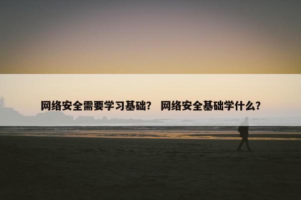 网络安全需要学习基础？ 网络安全基础学什么？