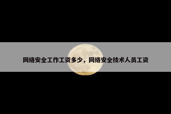 网络安全工作工资多少，网络安全技术人员工资