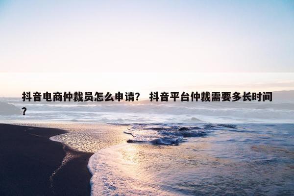 抖音电商仲裁员怎么申请？ 抖音平台仲裁需要多长时间？