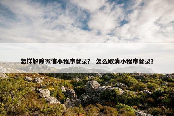 怎样解除微信小程序登录？ 怎么取消小程序登录？