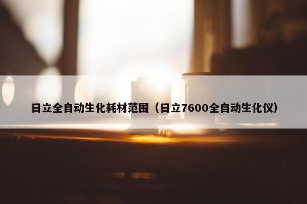 日立全自动生化耗材范围（日立7600全自动生化仪）