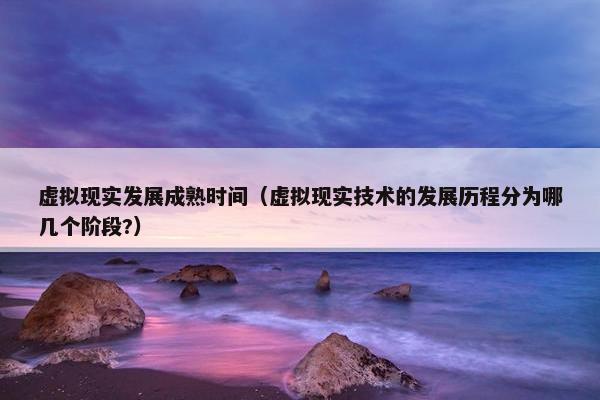 虚拟现实发展成熟时间（虚拟现实技术的发展历程分为哪几个阶段?）