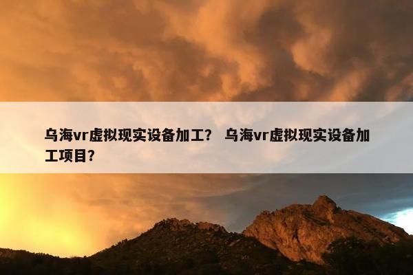 乌海vr虚拟现实设备加工？ 乌海vr虚拟现实设备加工项目？